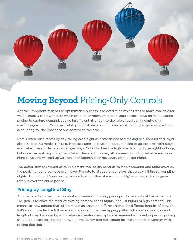 Moving Beyond Pricing-Only Controls Another important task of the optimization process is to determine which rates to make available for which lengths of stay, and for which product or room. Traditional approaches focus on manipulating pricing to capture demand, paying insufficient attention to the role of availability controls in maximizing revenue. When availability controls are used, they are implemented sequentially, without accounting for the impact of one control on the other. Hotels often price rooms by day, taking each night as a standalone and making decisions for that night alone. Under this model, the RMS increases rates on peak nights, continuing to accept one-night stays even when there is demand for longer stays. Not only does the high rate deter multiple-night bookings, but once the peak night fills, the hotel will have to turn away all business, including valuable multiple- night stays, and will end up with lower occupancy than necessary on shoulder nights. The better strategy would be to implement availability controls to stop accepting one-night stays on the peak night and perhaps even lower the rate to attract longer stays that would fill the surrounding nights. Sometimes it’s necessary to sacrifice a portion of revenue on high-demand dates to grow revenue over the entire period. Pricing by Length of Stay An integrated approach to optimization means optimizing pricing and availability at the same time. The goal is to make the most of existing demand for all nights, not just nights of high demand. This means acknowledging that different guests arrive on different nights for different lengths of stay. The RMS must consider the full network of stays and the overlapping patterns for each arrival day and length of stay, by room type. To balance inventory and optimize revenue for the entire period, pricing should be based on length of stay, and availability controls should be implemented in tandem with pricing decisions.