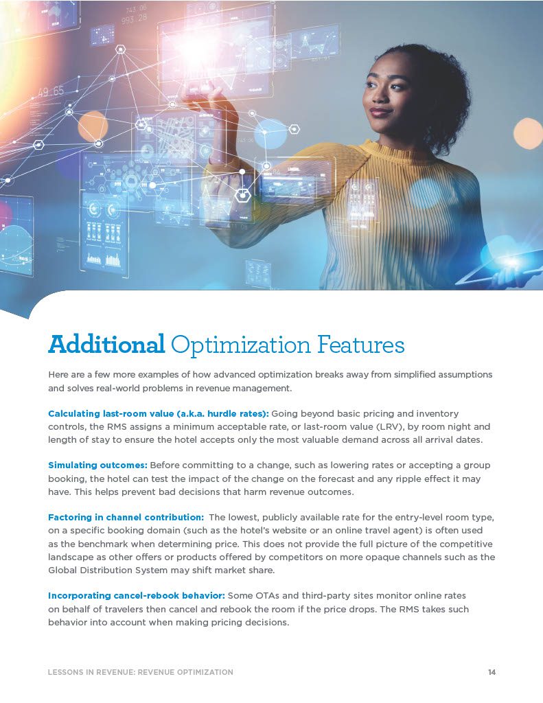 Additional Optimization Features Here are a few more examples of how advanced optimization breaks away from simplified assumptions and solves real-world problems in revenue management. Calculating last-room value (a.k.a. hurdle rates): Going beyond basic pricing and inventory controls, the RMS assigns a minimum acceptable rate, or last-room value (LRV), by room night and length of stay to ensure the hotel accepts only the most valuable demand across all arrival dates. Simulating outcomes: Before committing to a change, such as lowering rates or accepting a group booking, the hotel can test the impact of the change on the forecast and any ripple effect it may have. This helps prevent bad decisions that harm revenue outcomes. Factoring in channel contribution: The lowest, publicly available rate for the entry-level room type, on a specific booking domain (such as the hotel’s website or an online travel agent) is often used as the benchmark when determining price. This does not provide the full picture of the competitive landscape as other offers or products offered by competitors on more opaque channels such as the Global Distribution System may shift market share. Incorporating cancel-rebook behavior: Some OTAs and third-party sites monitor online rates on behalf of travelers then cancel and rebook the room if the price drops. The RMS takes such behavior into account when making pricing decisions.