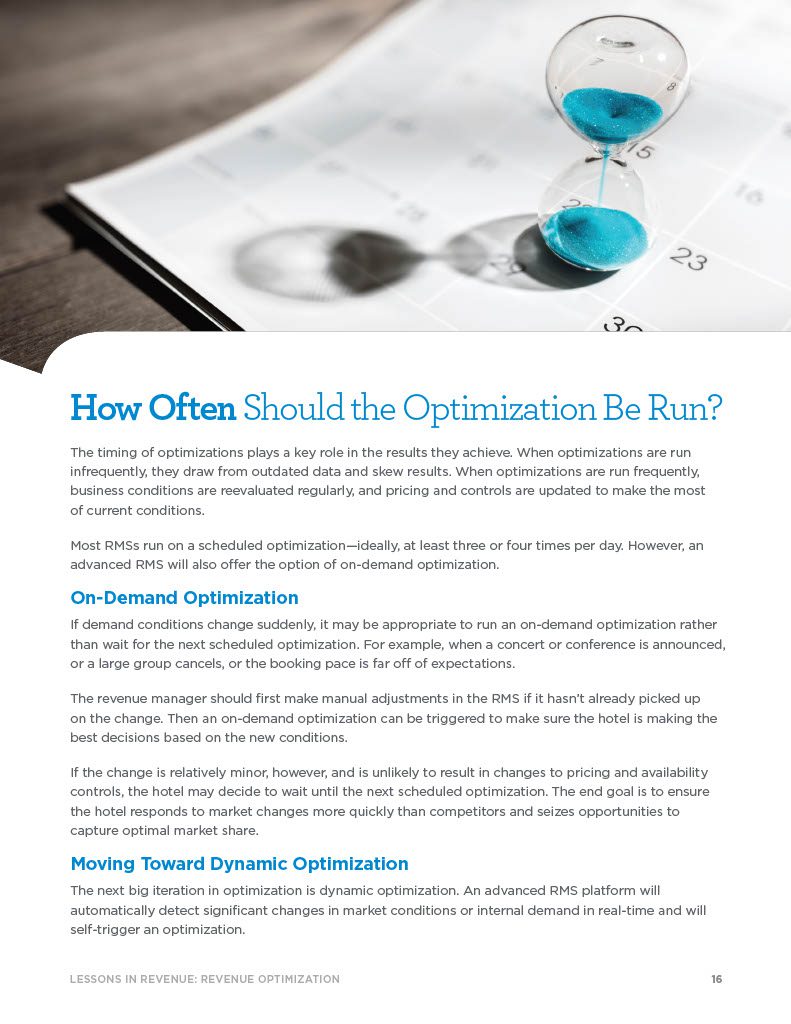 How Often Should the Optimization Be Run? The timing of optimizations plays a key role in the results they achieve. When optimizations are run infrequently, they draw from outdated data and skew results. When optimizations are run frequently, business conditions are reevaluated regularly, and pricing and controls are updated to make the most of current conditions. Most RMSs run on a scheduled optimization—ideally, at least three or four times per day. However, an advanced RMS will also offer the option of on-demand optimization. On-Demand Optimization If demand conditions change suddenly, it may be appropriate to run an on-demand optimization rather than wait for the next scheduled optimization. For example, when a concert or conference is announced, or a large group cancels, or the booking pace is far off of expectations. The revenue manager should first make manual adjustments in the RMS if it hasn’t already picked up on the change. Then an on-demand optimization can be triggered to make sure the hotel is making the best decisions based on the new conditions. If the change is relatively minor, however, and is unlikely to result in changes to pricing and availability controls, the hotel may decide to wait until the next scheduled optimization. The end goal is to ensure the hotel responds to market changes more quickly than competitors and seizes opportunities to capture optimal market share. Moving Toward Dynamic Optimization The next big iteration in optimization is dynamic optimization. An advanced RMS platform will automatically detect significant changes in market conditions or internal demand in real-time and will self-trigger an optimization