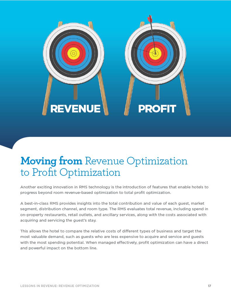 Moving from Revenue Optimization to Profit Optimization Another exciting innovation in RMS technology is the introduction of features that enable hotels to progress beyond room revenue-based optimization to total profit optimization. A best-in-class RMS provides insights into the total contribution and value of each guest, market segment, distribution channel, and room type. The RMS evaluates total revenue, including spend in on-property restaurants, retail outlets, and ancillary services, along with the costs associated with acquiring and servicing the guest’s stay. This allows the hotel to compare the relative costs of different types of business and target the most valuable demand, such as guests who are less expensive to acquire and service and guests with the most spending potential. When managed effectively, profit optimization can have a direct and powerful impact on the bottom line. PROFITREVENUE