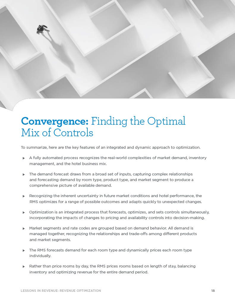 Convergence: Finding the Optimal Mix of Controls To summarize, here are the key features of an integrated and dynamic approach to optimization.  A fully automated process recognizes the real-world complexities of market demand, inventory management, and the hotel business mix.  The demand forecast draws from a broad set of inputs, capturing complex relationships and forecasting demand by room type, product type, and market segment to produce a comprehensive picture of available demand.  Recognizing the inherent uncertainty in future market conditions and hotel performance, the RMS optimizes for a range of possible outcomes and adapts quickly to unexpected changes.  Optimization is an integrated process that forecasts, optimizes, and sets controls simultaneously, incorporating the impacts of changes to pricing and availability controls into decision-making.  Market segments and rate codes are grouped based on demand behavior. All demand is managed together, recognizing the relationships and trade-offs among different products and market segments.  The RMS forecasts demand for each room type and dynamically prices each room type individually.  Rather than price rooms by day, the RMS prices rooms based on length of stay, balancing inventory and optimizing revenue for the entire demand period.