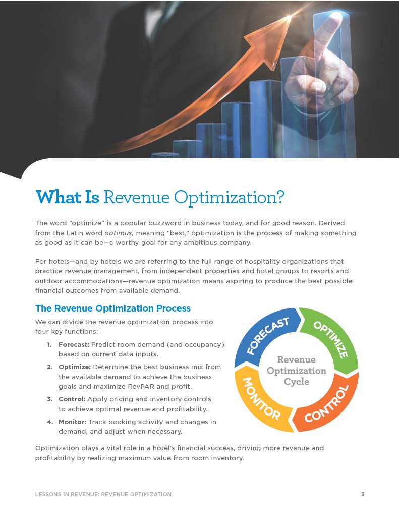 3LESSONS IN REVENUE: REVENUE OPTIMIZATION What Is Revenue Optimization? The word “optimize” is a popular buzzword in business today, and for good reason. Derived from the Latin word optimus, meaning “best,” optimization is the process of making something as good as it can be—a worthy goal for any ambitious company. For hotels—and by hotels we are referring to the full range of hospitality organizations that practice revenue management, from independent properties and hotel groups to resorts and outdoor accommodations—revenue optimization means aspiring to produce the best possible financial outcomes from available demand.