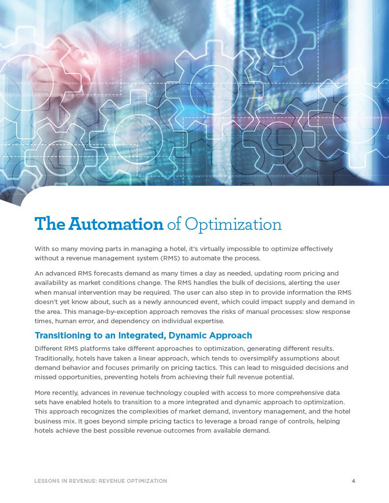 The Automation of Optimization With so many moving parts in managing a hotel, it’s virtually impossible to optimize effectively without a revenue management system (RMS) to automate the process. An advanced RMS forecasts demand as many times a day as needed, updating room pricing and availability as market conditions change. The RMS handles the bulk of decisions, alerting the user when manual intervention may be required. The user can also step in to provide information the RMS doesn’t yet know about, such as a newly announced event, which could impact supply and demand in the area. This manage-by-exception approach removes the risks of manual processes: slow response times, human error, and dependency on individual expertise. Transitioning to an Integrated, Dynamic Approach Different RMS platforms take different approaches to optimization, generating different results. Traditionally, hotels have taken a linear approach, which tends to oversimplify assumptions about demand behavior and focuses primarily on pricing tactics. This can lead to misguided decisions and missed opportunities, preventing hotels from achieving their full revenue potential. More recently, advances in revenue technology coupled with access to more comprehensive data sets have enabled hotels to transition to a more integrated and dynamic approach to optimization. This approach recognizes the complexities of market demand, inventory management, and the hotel business mix. It goes beyond simple pricing tactics to leverage a broad range of controls, helping hotels achieve the best possible revenue outcomes from available demand.