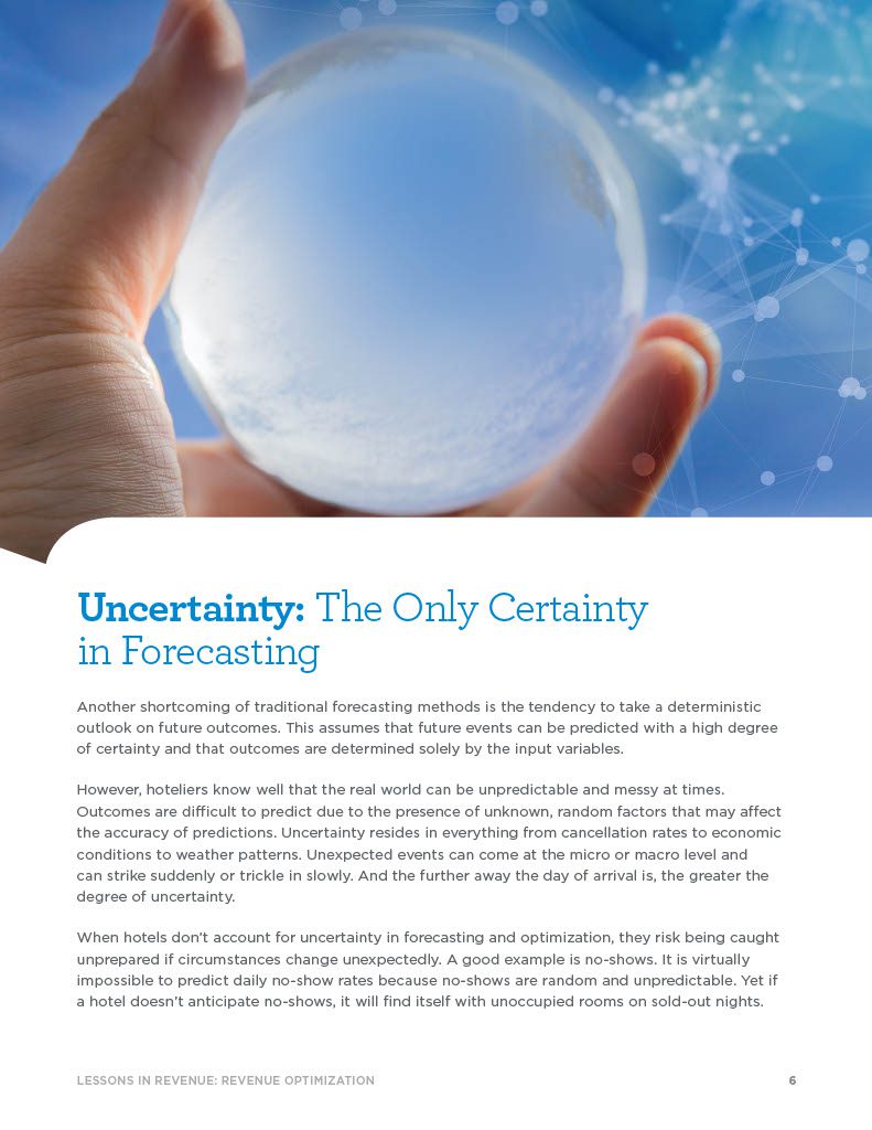 Uncertainty: The Only Certainty in Forecasting Another shortcoming of traditional forecasting methods is the tendency to take a deterministic outlook on future outcomes. This assumes that future events can be predicted with a high degree of certainty and that outcomes are determined solely by the input variables. However, hoteliers know well that the real world can be unpredictable and messy at times. Outcomes are difficult to predict due to the presence of unknown, random factors that may affect the accuracy of predictions. Uncertainty resides in everything from cancellation rates to economic conditions to weather patterns. Unexpected events can come at the micro or macro level and can strike suddenly or trickle in slowly. And the further away the day of arrival is, the greater the degree of uncertainty. When hotels don’t account for uncertainty in forecasting and optimization, they risk being caught unprepared if circumstances change unexpectedly. A good example is no-shows. It is virtually impossible to predict daily no-show rates because no-shows are random and unpredictable. Yet if a hotel doesn’t anticipate no-shows, it will find itself with unoccupied rooms on sold-out nights.