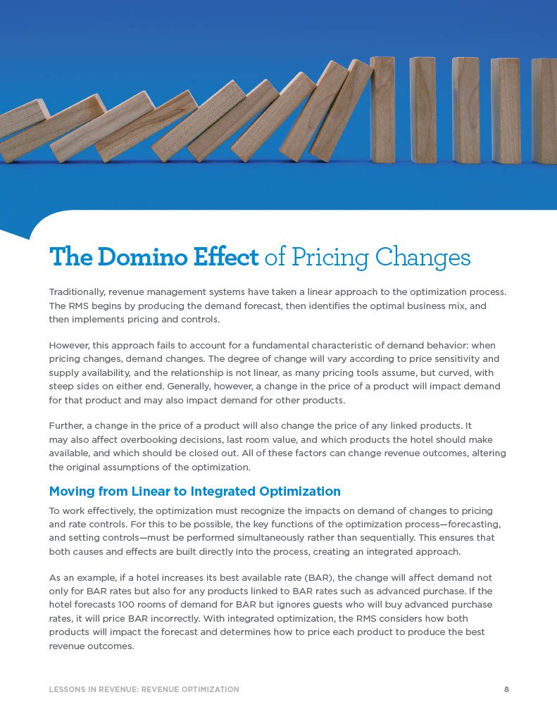 8LESSONS IN REVENUE: REVENUE OPTIMIZATION The Domino Effect of Pricing Changes Traditionally, revenue management systems have taken a linear approach to the optimization process. The RMS begins by producing the demand forecast, then identifies the optimal business mix, and then implements pricing and controls. However, this approach fails to account for a fundamental characteristic of demand behavior: when pricing changes, demand changes. The degree of change will vary according to price sensitivity and supply availability, and the relationship is not linear, as many pricing tools assume, but curved, with steep sides on either end. Generally, however, a change in the price of a product will impact demand for that product and may also impact demand for other products. Further, a change in the price of a product will also change the price of any linked products. It may also affect overbooking decisions, last room value, and which products the hotel should make available, and which should be closed out. All of these factors can change revenue outcomes, altering the original assumptions of the optimization.